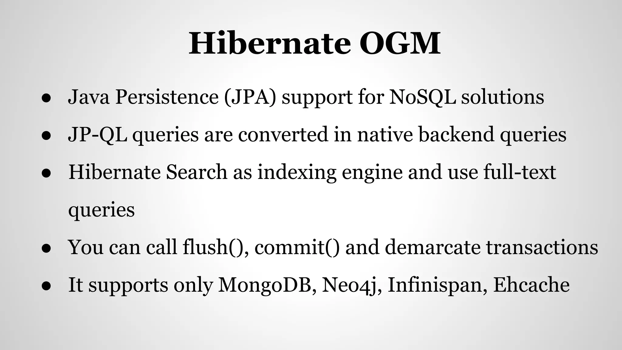 ● Java Persistence (JPA) support for NoSQL solutions
● JP-QL queries are converted in native backend queries
● Hibernate Search as indexing engine and use full-text
queries
● You can call flush(), commit() and demarcate transactions
● It supports only MongoDB, Neo4j, Infinispan, Ehcache
Hibernate OGM
 