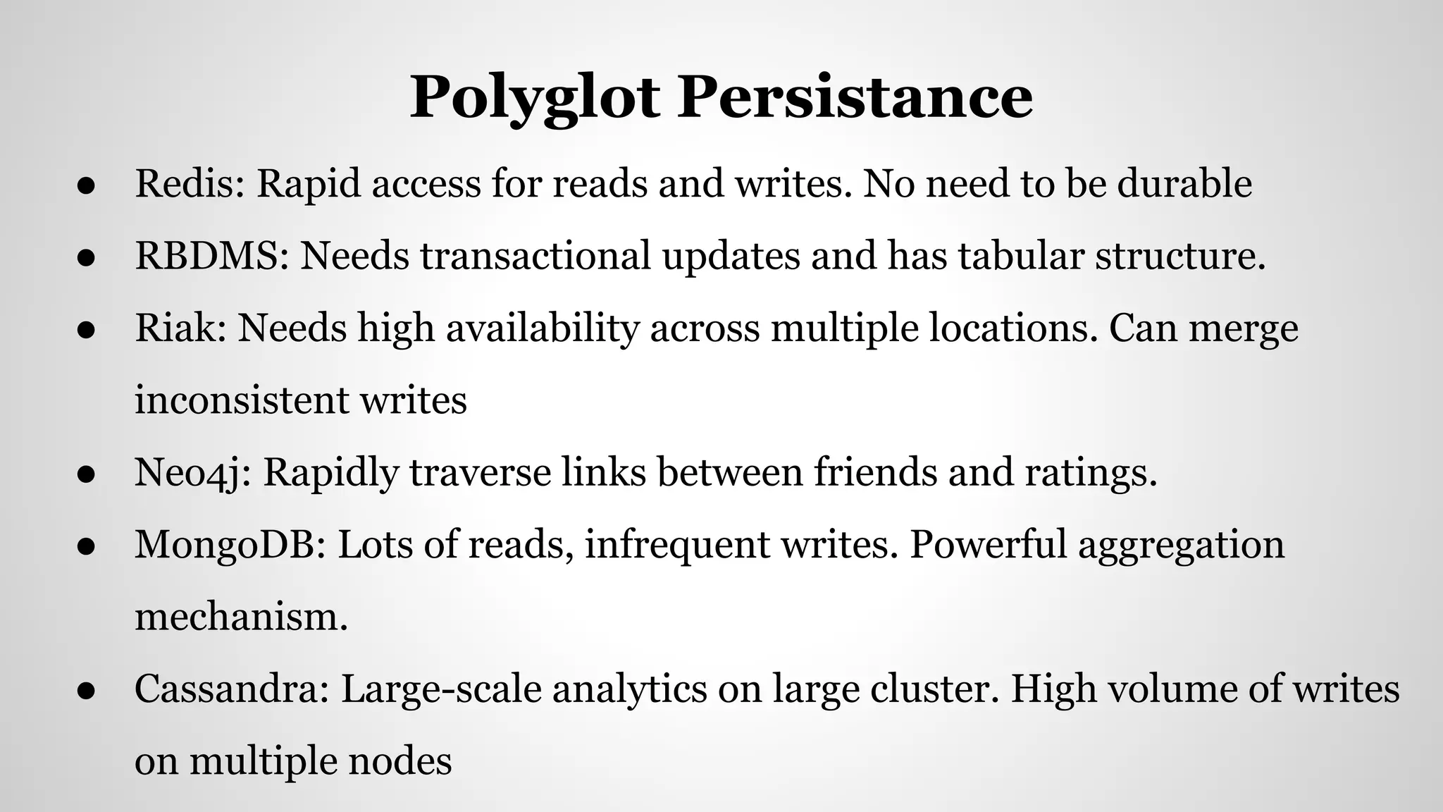 ● Redis: Rapid access for reads and writes. No need to be durable
● RBDMS: Needs transactional updates and has tabular structure.
● Riak: Needs high availability across multiple locations. Can merge
inconsistent writes
● Neo4j: Rapidly traverse links between friends and ratings.
● MongoDB: Lots of reads, infrequent writes. Powerful aggregation
mechanism.
● Cassandra: Large-scale analytics on large cluster. High volume of writes
on multiple nodes
Polyglot Persistance
 