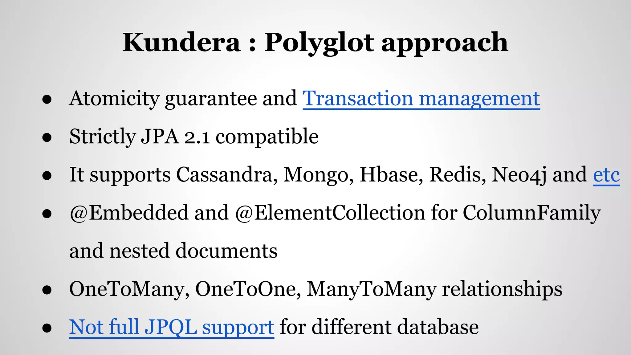 Kundera : Polyglot approach
● Atomicity guarantee and Transaction management
● Strictly JPA 2.1 compatible
● It supports Cassandra, Mongo, Hbase, Redis, Neo4j and etc
● @Embedded and @ElementCollection for ColumnFamily
and nested documents
● OneToMany, OneToOne, ManyToMany relationships
● Not full JPQL support for different database
 
