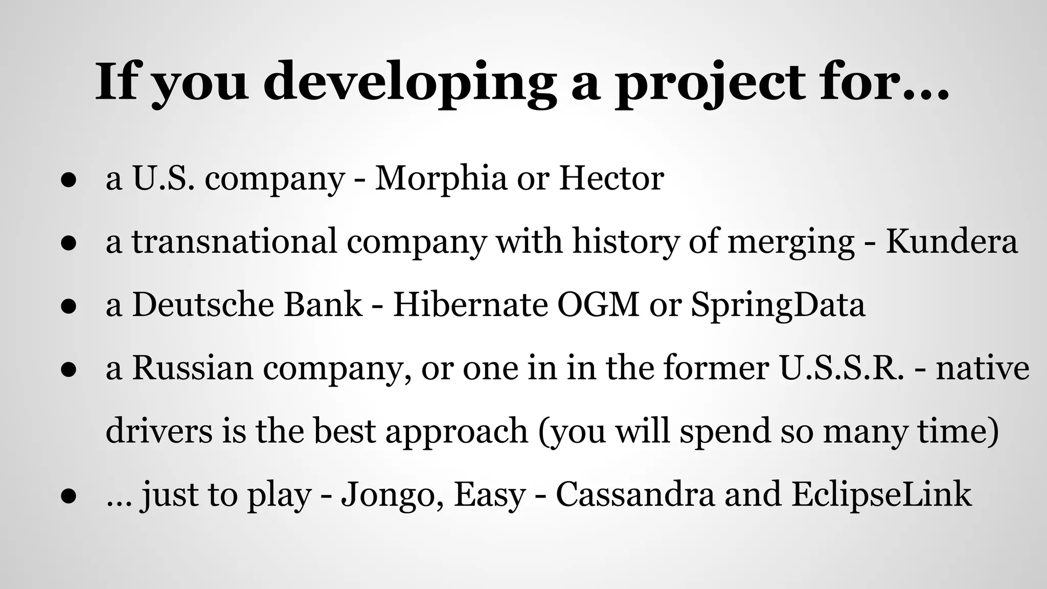 If you developing a project for...
● a U.S. company - Morphia or Hector
● a transnational company with history of merging - Kundera
● a Deutsche Bank - Hibernate OGM or SpringData
● a Russian company, or one in in the former U.S.S.R. - native
drivers is the best approach (you will spend so many time)
● … just to play - Jongo, Easy - Cassandra and EclipseLink
 