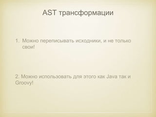 AST трансформации 
1. Можно переписывать исходники, и не только 
свои! 
2. Можно использовать для этого как Java так и 
Groovy! 
 