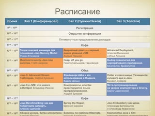 Расписание 
Время Зал 1 (Конференц-зал) Зал 2 (Пушкин/Чехов) Зал 3 (Толстой) 
900 – 1000 Регистрация 
1000 – 1030 Открытие конференции 
1030 – 1145 Пятиминутные представления докладов 
1145 – 1215 Кофе 
1215 – 1300 Теоретический минимум для 
понимания Java Memory Model, 
Роман Елизаров 
Аварийный дамп — «черный 
ящик» упавшей JVM, 
Андрей Паньгин 
Advanced Deployment, 
Алексей Вишенцев 
и Илья Агошков 
1315 – 1400 Многопоточность Java под 
капотом, Глеб Смирнов 
Heap, off you go, 
Никита Сальников-Тарновский 
Выбор технологий для 
корпоративного приложения, 
Константин Кривопустов 
1400 – 1500 Обед 
1500 – 1545 Java 8: Advanced Stream 
Techniques, Сергей Куксенко 
Фреймворк Akka и его 
использование в Яндексе, 
Вадим Цесько 
Побег из песочницы. Уязвимости 
нулевого дня в Java, 
Михаил Дударев 
1600 – 1645 Java 8 и JVM: что нового 
в HotSpot, Владимир Иванов 
Компромиссы, или Как 
проектируются языки 
программирования, 
Андрей Бреслав 
Мета-программирование 
на уровне компилятора в Groovy, 
Барух Садогурский 
1645 – 1715 Кофе 
1715 – 1800 Java Benchmarking: как два 
таймстампа записать, 
Алексей Шипилёв 
Spring the Ripper, 
Евгений Борисов 
Java Embedded у вас дома, 
Александр Белокрылов 
и Александр Мироненко 
1815 – 1900 Сборка мусора, битва алгоритмов, 
Алексей Рагозин 
Босиком по граблям Hibernate, 
Николай Алименков 
Компилятор Java и IDE: 
взаимовыгодное сотрудничество, 
 