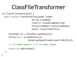 ClassFileTransformer
new ClassFileTransformer() {
public byte[] transform(ClassLoader loader,
String className,
Class<?> classBeingRedefined,
ProtectionDomain protectionDomain,
byte[] classfileBuffer){
ClassPool cp = ClassPool.getDefault();
CtClass ct = cp.makeClass(new
ByteArrayInputStream(classfileBuffer));
// тут можно сделать с ct что душе угодно
return ct.toBytecode();
}
}
 