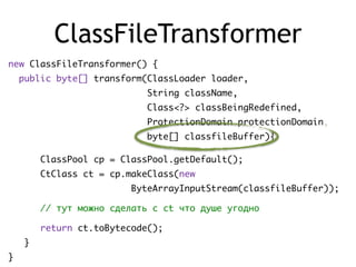ClassFileTransformer
new ClassFileTransformer() {
public byte[] transform(ClassLoader loader,
String className,
Class<?> classBeingRedefined,
ProtectionDomain protectionDomain,
byte[] classfileBuffer){
ClassPool cp = ClassPool.getDefault();
CtClass ct = cp.makeClass(new
ByteArrayInputStream(classfileBuffer));
// тут можно сделать с ct что душе угодно
return ct.toBytecode();
}
}
 