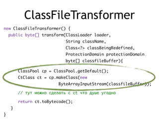 ClassFileTransformer
new ClassFileTransformer() {
public byte[] transform(ClassLoader loader,
String className,
Class<?> classBeingRedefined,
ProtectionDomain protectionDomain,
byte[] classfileBuffer){
ClassPool cp = ClassPool.getDefault();
CtClass ct = cp.makeClass(new
ByteArrayInputStream(classfileBuffer));
// тут можно сделать с ct что душе угодно
return ct.toBytecode();
}
}
 