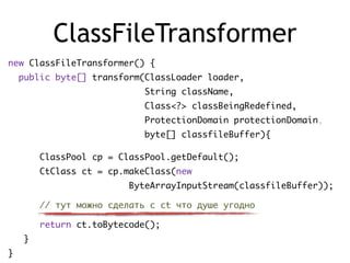 ClassFileTransformer
new ClassFileTransformer() {
public byte[] transform(ClassLoader loader,
String className,
Class<?> classBeingRedefined,
ProtectionDomain protectionDomain,
byte[] classfileBuffer){
ClassPool cp = ClassPool.getDefault();
CtClass ct = cp.makeClass(new
ByteArrayInputStream(classfileBuffer));
// тут можно сделать с ct что душе угодно
return ct.toBytecode();
}
}
 