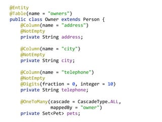 @Entity 
@Table(name  =  "owners") 
public  class  Owner  extends  Person  { 
        @Column(name  =  "address") 
        @NotEmpty 
        private  String  address; 
 
        @Column(name  =  "city") 
        @NotEmpty 
        private  String  city; 
 
        @Column(name  =  "telephone") 
        @NotEmpty 
        @Digits(fraction  =  0,  integer  =  10) 
        private  String  telephone; 
 
        @OneToMany(cascade  =  CascadeType.ALL,    
                              mappedBy  =  "owner") 
        private  Set<Pet>  pets;  
 