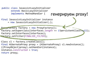 public  class  JavassistLazyInitializer    
              extends  BasicLazyInitializer    
              implements  MethodHandler  {  
final  JavassistLazyInitializer  instance    
          =  new  JavassistLazyInitializer(…);  
 
ProxyFactory  factory  =  new  ProxyFactory(); 
factory.setSuperclass(interfaces.length  ==  1?persistentClass:null); 
factory.setInterfaces(interfaces); 
factory.setFilter(FINALIZE_FILTER);  
 
Class  cl  =  factory.createClass(); 
final  HibernateProxy  proxy  =  (HibernateProxy)  cl.newInstance(); 
((ProxyObject)proxy).setHandler(instance); 
instance.constructed  =  true; 
return  proxy;  
генерируем proxy!
 