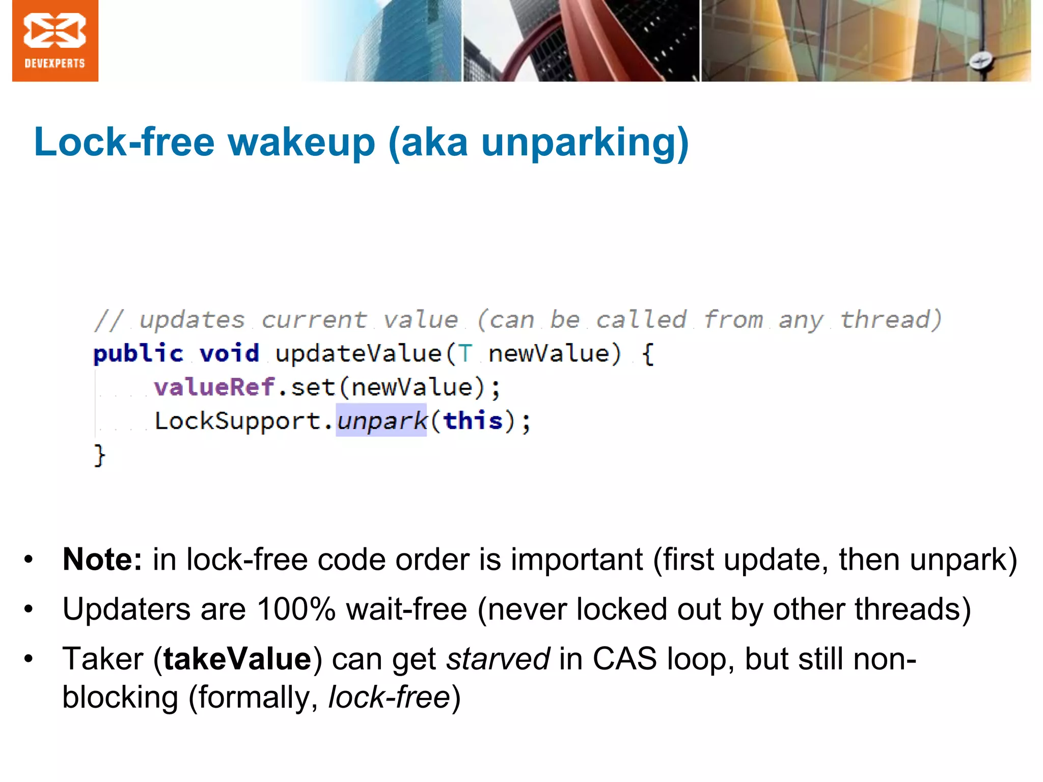 Lock-free wakeup (aka unparking)
• Note: in lock-free code order is important (first update, then unpark)
• Updaters are 100% wait-free (never locked out by other threads)
• Taker (takeValue) can get starved in CAS loop, but still non-
blocking (formally, lock-free)
 