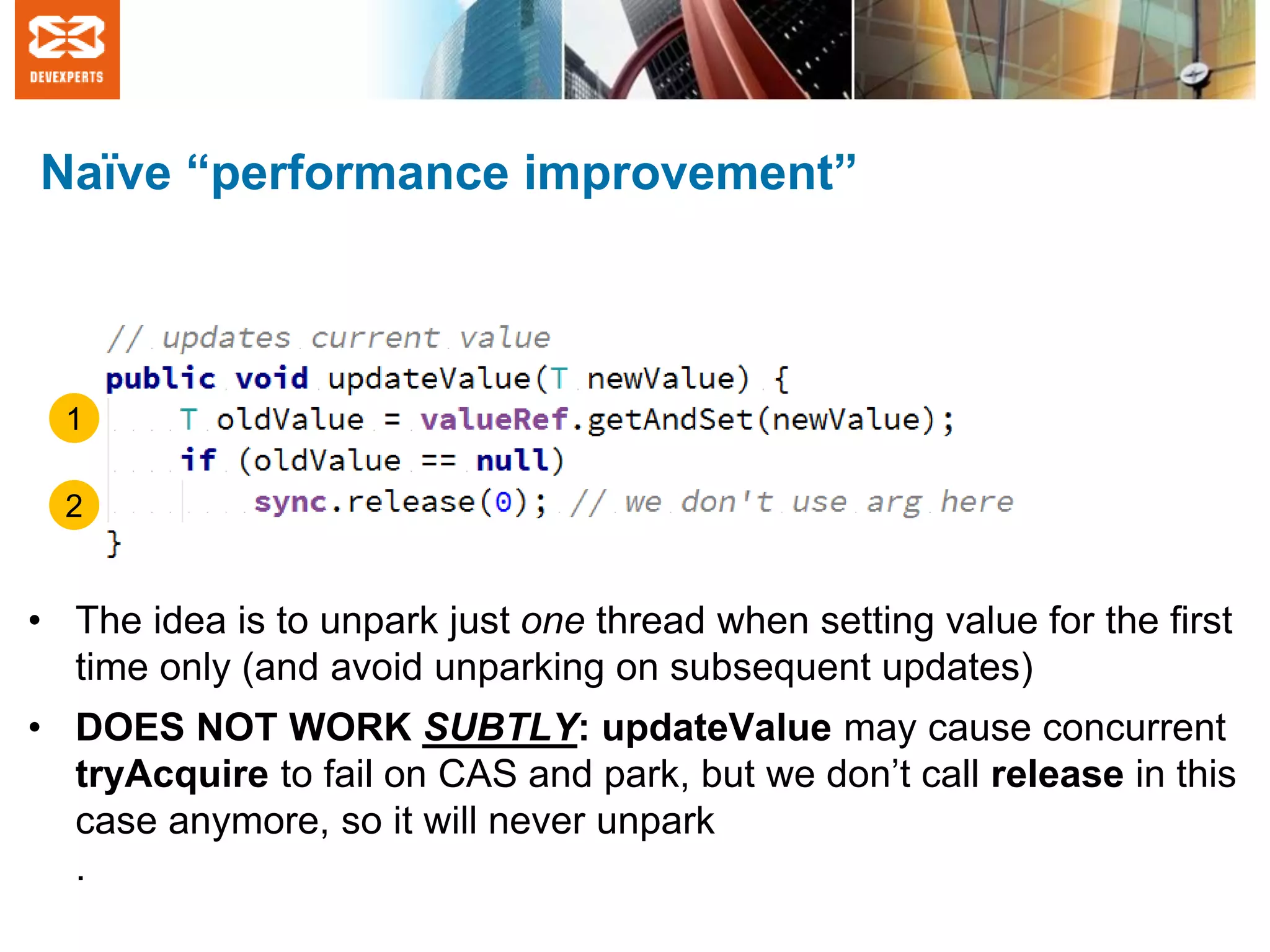 Naïve “performance improvement”
• The idea is to unpark just one thread when setting value for the first
time only (and avoid unparking on subsequent updates)
• DOES NOT WORK SUBTLY: updateValue may cause concurrent
tryAcquire to fail on CAS and park, but we don’t call release in this
case anymore, so it will never unpark
.
1
2
 