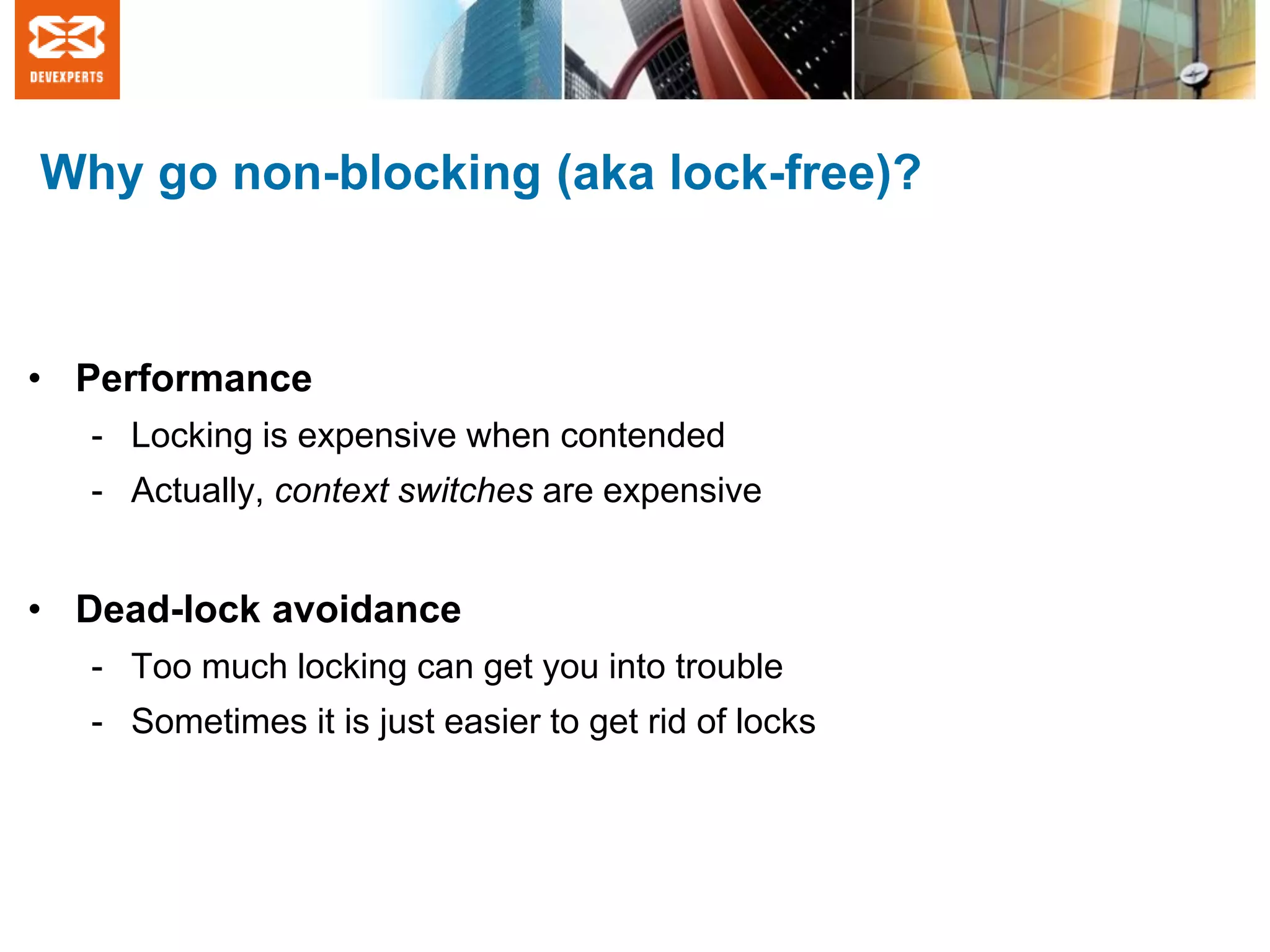 Why go non-blocking (aka lock-free)?
• Performance
- Locking is expensive when contended
- Actually, context switches are expensive
• Dead-lock avoidance
- Too much locking can get you into trouble
- Sometimes it is just easier to get rid of locks
 