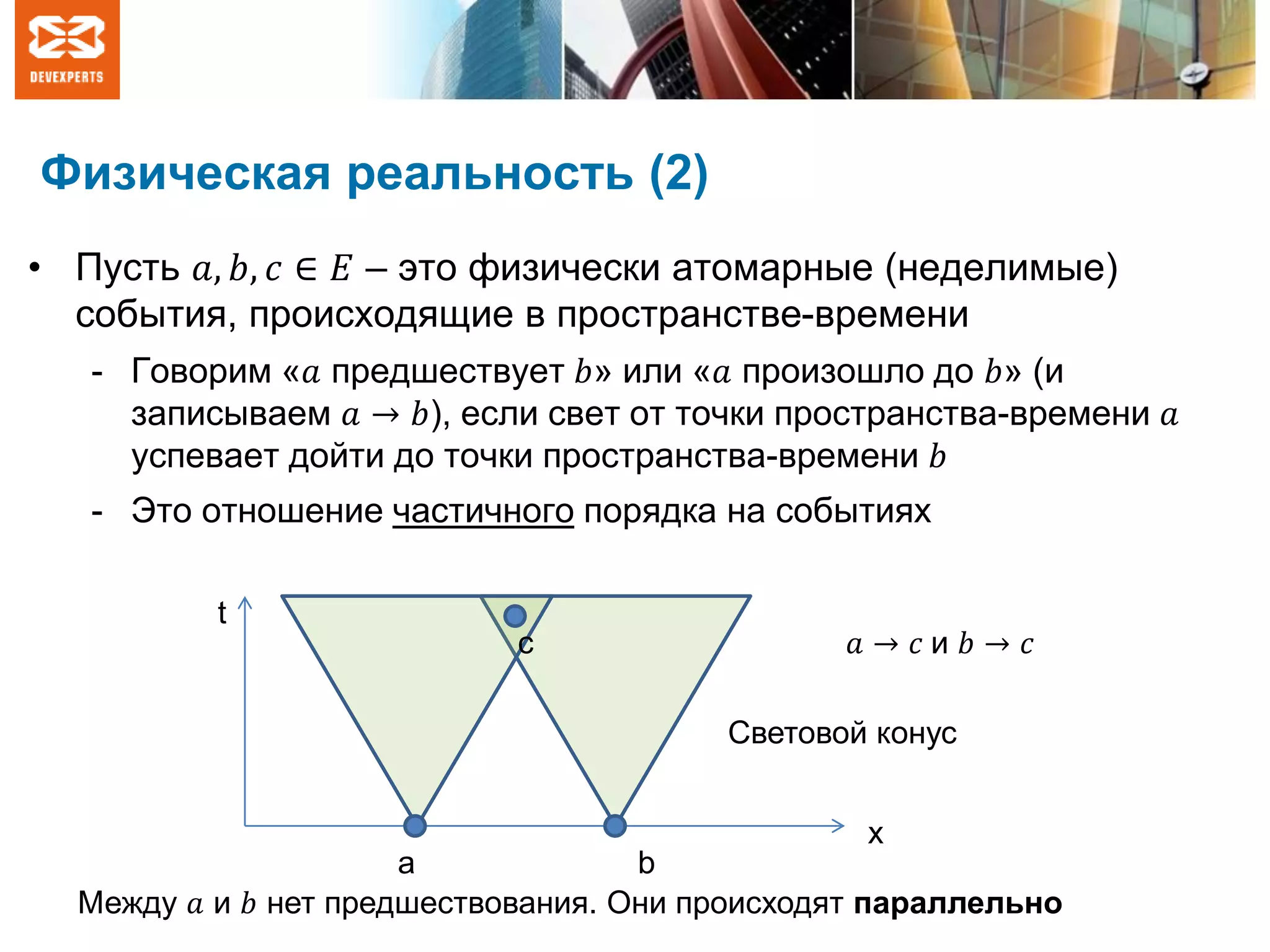 Физическая реальность (2)
• Пусть 𝑎, 𝑏, 𝑐 ∈ 𝐸 – это физически атомарные (неделимые)
события, происходящие в пространстве-времени
- Говорим «𝑎 предшествует 𝑏» или «𝑎 произошло до 𝑏» (и
записываем 𝑎 → 𝑏), если свет от точки пространства-времени 𝑎
успевает дойти до точки пространства-времени 𝑏
- Это отношение частичного порядка на событиях
x
t
a b
Световой конус
Между 𝑎 и 𝑏 нет предшествования. Они происходят параллельно
с 𝑎 → 𝑐 и 𝑏 → 𝑐
 