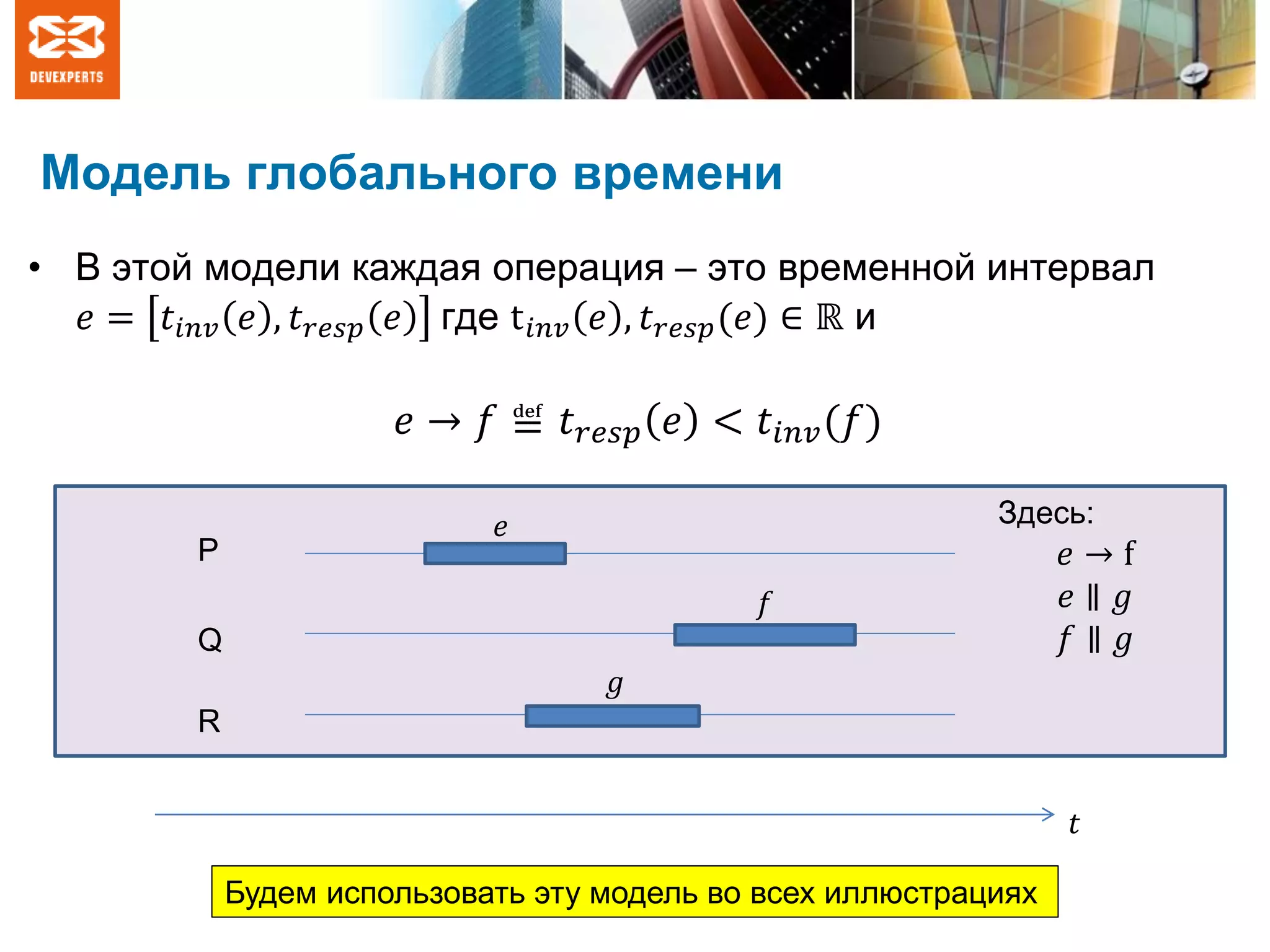 Модель глобального времени
• В этой модели каждая операция – это временной интервал
𝑒 = 𝑡𝑖𝑛𝑣 𝑒 , 𝑡 𝑟𝑒𝑠𝑝 𝑒 где t 𝑖𝑛𝑣 𝑒 , 𝑡 𝑟𝑒𝑠𝑝(𝑒) ∈ ℝ и
𝑡
P
Q
R
𝑒
𝑓
𝑔
Будем использовать эту модель во всех иллюстрациях
Здесь:
𝑒 → f
𝑒 ∥ 𝑔
𝑓 ∥ 𝑔
𝑒 → 𝑓 ≝ 𝑡 𝑟𝑒𝑠𝑝 𝑒 < 𝑡𝑖𝑛𝑣(𝑓)
 