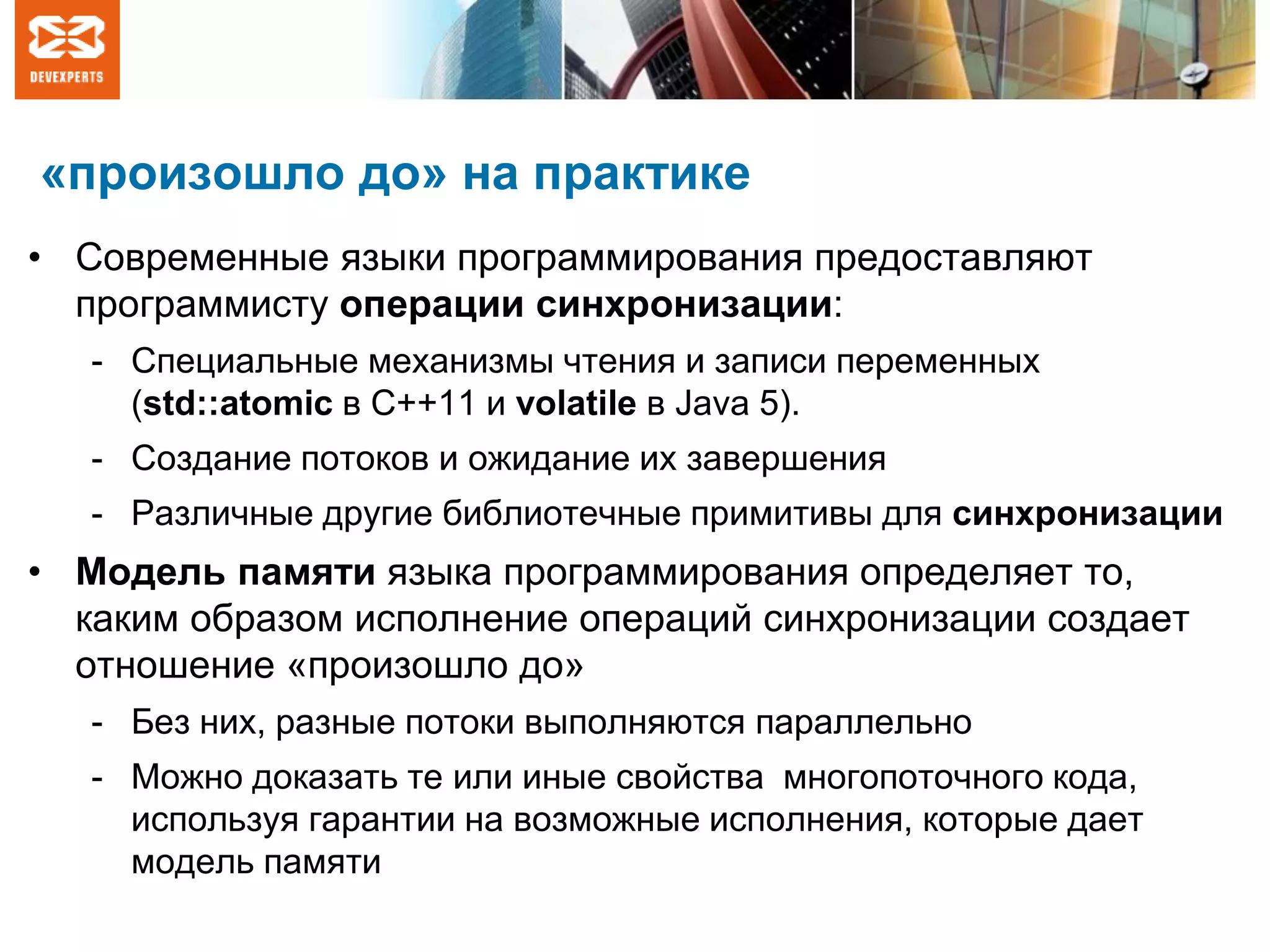 «произошло до» на практике
• Современные языки программирования предоставляют
программисту операции синхронизации:
- Специальные механизмы чтения и записи переменных
(std::atomic в C++11 и volatile в Java 5).
- Создание потоков и ожидание их завершения
- Различные другие библиотечные примитивы для синхронизации
• Модель памяти языка программирования определяет то,
каким образом исполнение операций синхронизации создает
отношение «произошло до»
- Без них, разные потоки выполняются параллельно
- Можно доказать те или иные свойства многопоточного кода,
используя гарантии на возможные исполнения, которые дает
модель памяти
 