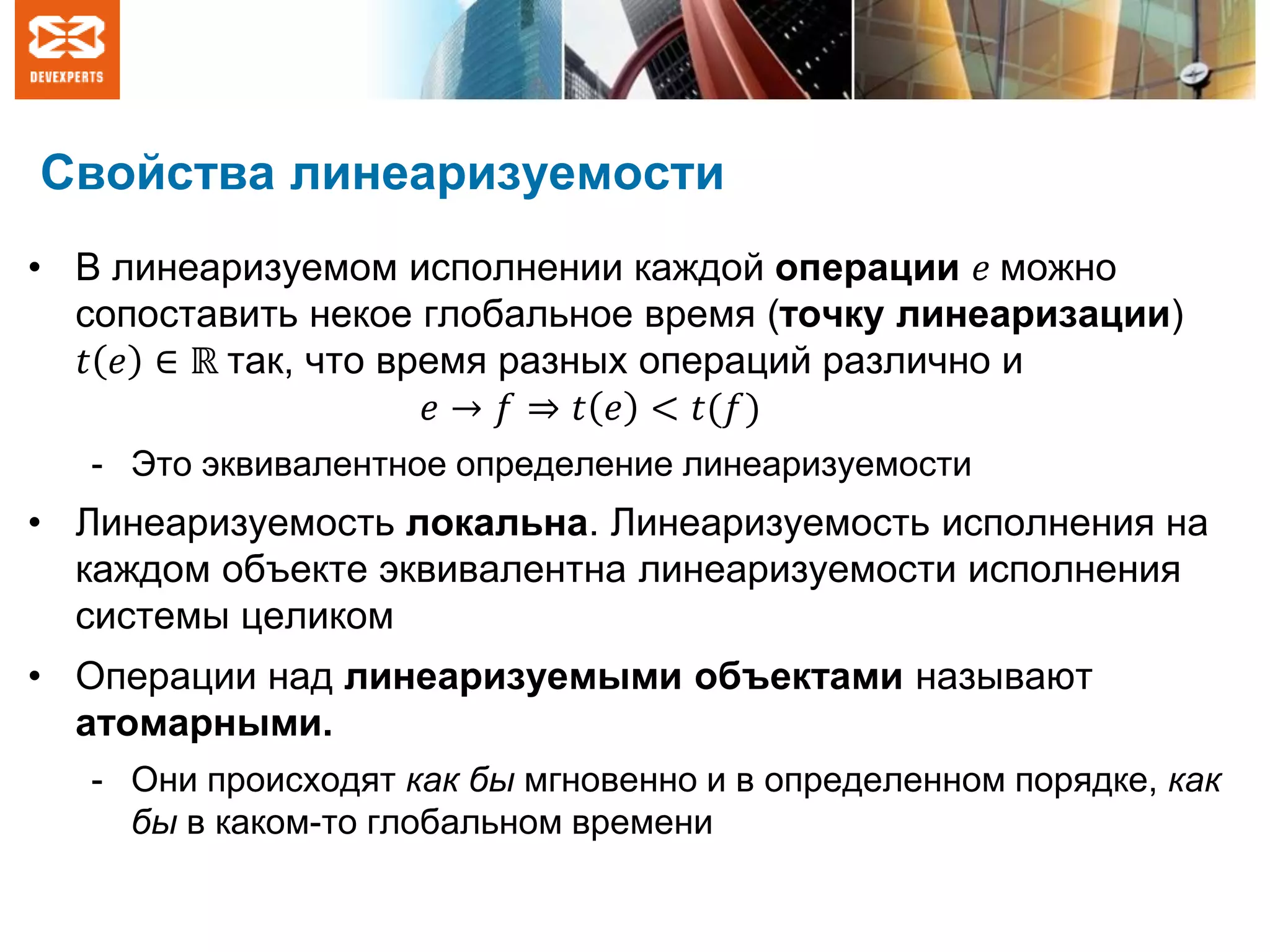 Свойства линеаризуемости
• В линеаризуемом исполнении каждой операции 𝑒 можно
сопоставить некое глобальное время (точку линеаризации)
𝑡 𝑒 ∈ ℝ так, что время разных операций различно и
𝑒 → 𝑓 ⇒ 𝑡 𝑒 < 𝑡(𝑓)
- Это эквивалентное определение линеаризуемости
• Линеаризуемость локальна. Линеаризуемость исполнения на
каждом объекте эквивалентна линеаризуемости исполнения
системы целиком
• Операции над линеаризуемыми объектами называют
атомарными.
- Они происходят как бы мгновенно и в определенном порядке, как
бы в каком-то глобальном времени
 