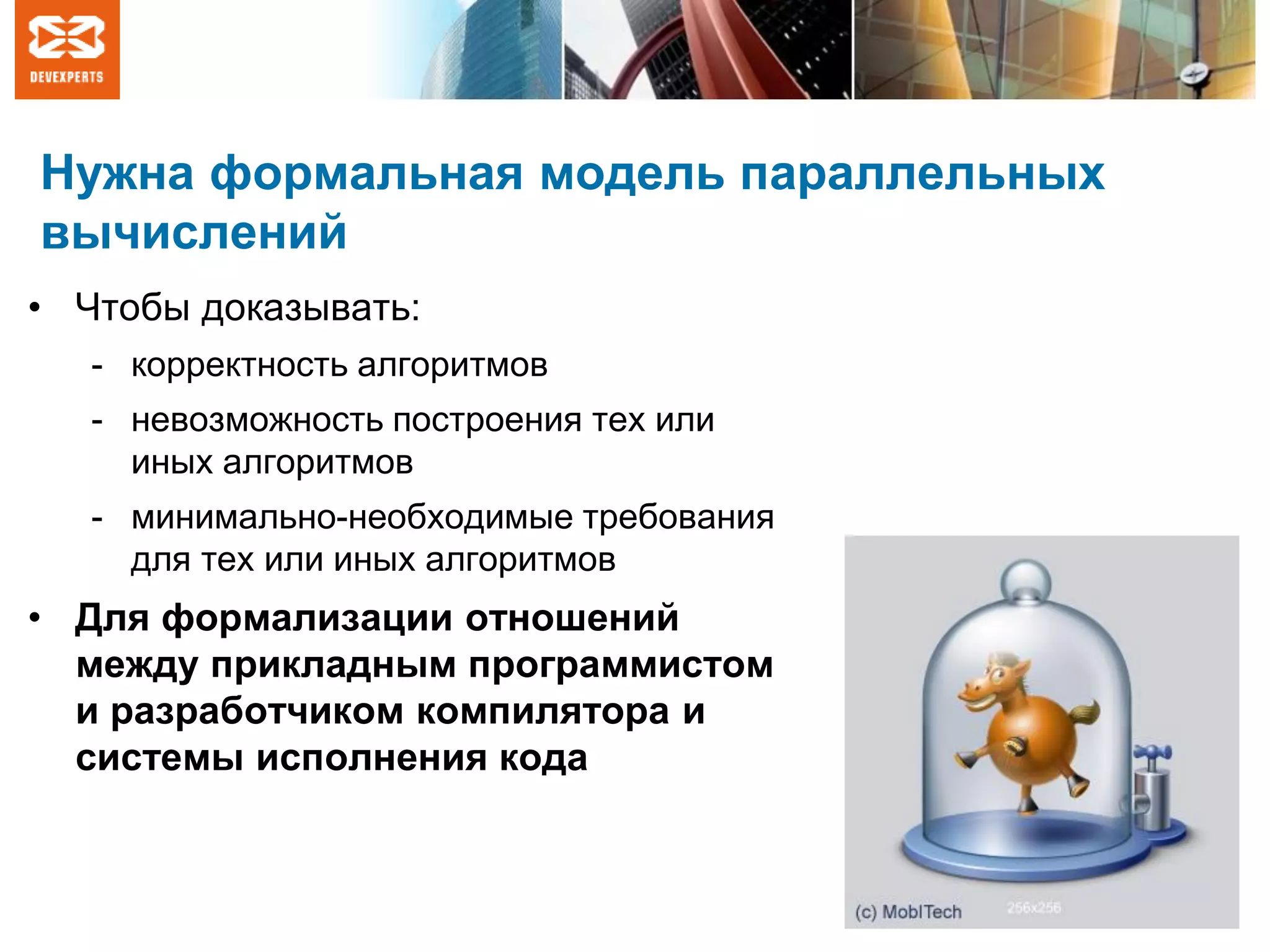 Нужна формальная модель параллельных
вычислений
• Чтобы доказывать:
- корректность алгоритмов
- невозможность построения тех или
иных алгоритмов
- минимально-необходимые требования
для тех или иных алгоритмов
• Для формализации отношений
между прикладным программистом
и разработчиком компилятора и
системы исполнения кода
 