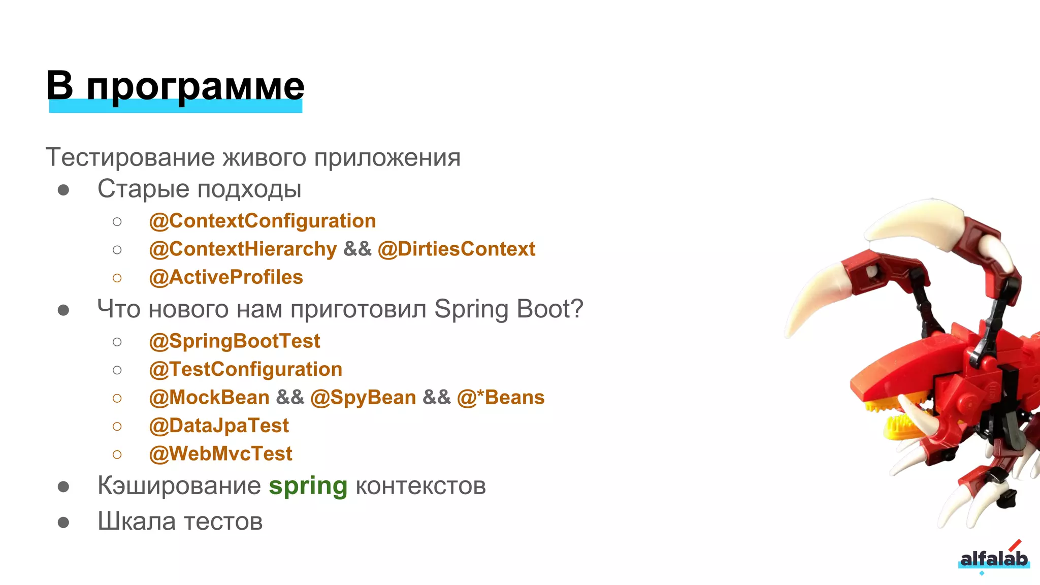 В программе
Тестирование живого приложения
● Старые подходы
○ @ContextConfiguration
○ @ContextHierarchy && @DirtiesContext
○ @ActiveProfiles
● Что нового нам приготовил Spring Boot?
○ @SpringBootTest
○ @TestConfiguration
○ @MockBean && @SpyBean && @*Beans
○ @DataJpaTest
○ @WebMvcTest
● Кэширование spring контекстов
● Шкала тестов
 