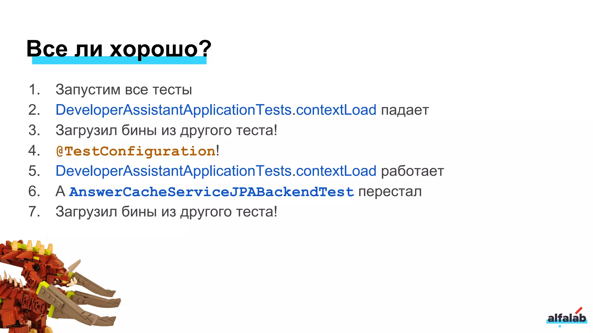 1. Запустим все тесты
2. DeveloperAssistantApplicationTests.contextLoad падает
3. Загрузил бины из другого теста!
4. @TestConfiguration!
5. DeveloperAssistantApplicationTests.contextLoad работает
6. А AnswerCacheServiceJPABackendTest перестал
7. Загрузил бины из другого теста!
Все ли хорошо?
 