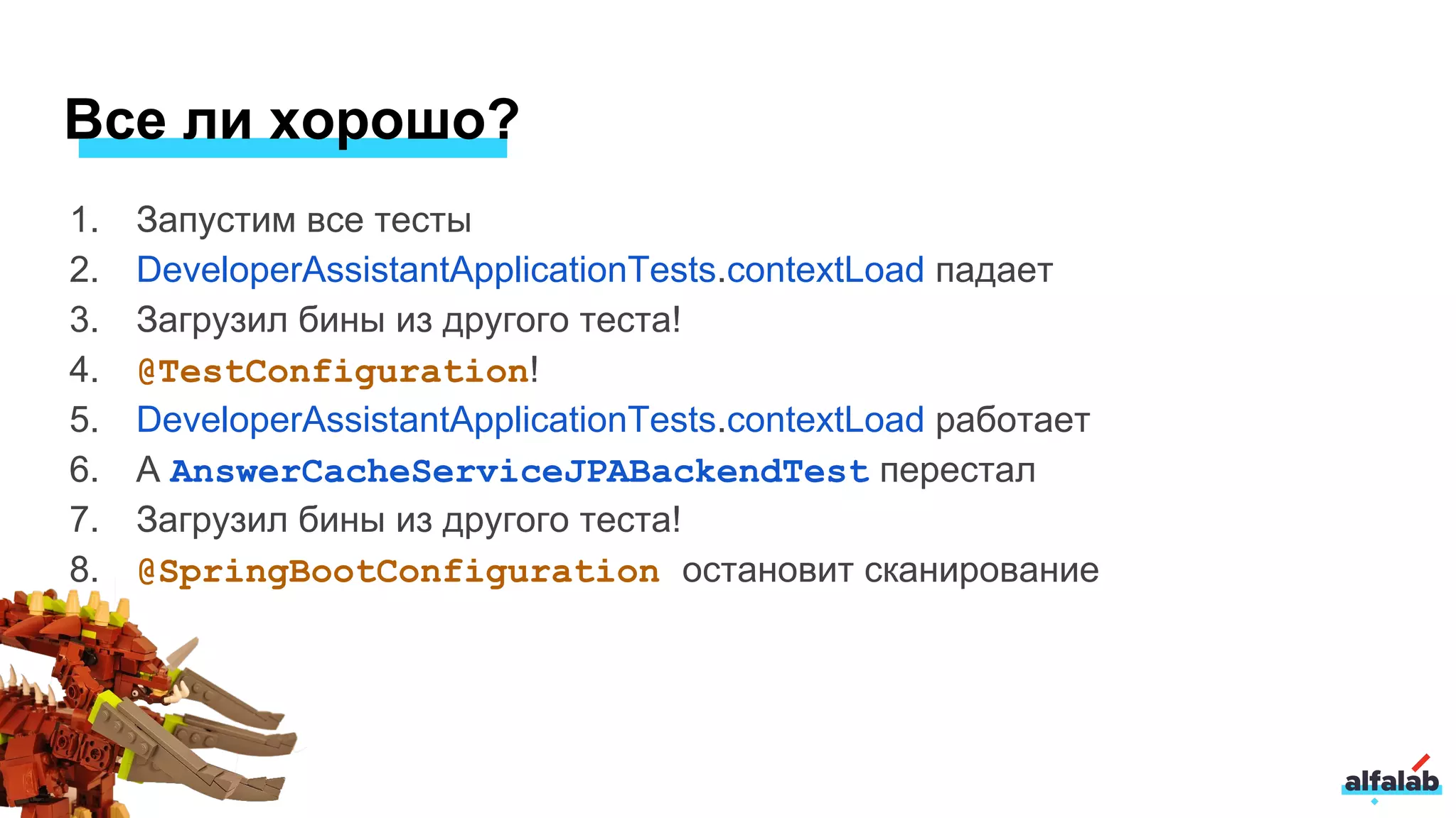 1. Запустим все тесты
2. DeveloperAssistantApplicationTests.contextLoad падает
3. Загрузил бины из другого теста!
4. @TestConfiguration!
5. DeveloperAssistantApplicationTests.contextLoad работает
6. А AnswerCacheServiceJPABackendTest перестал
7. Загрузил бины из другого теста!
8. @SpringBootConfiguration остановит сканирование
Все ли хорошо?
 