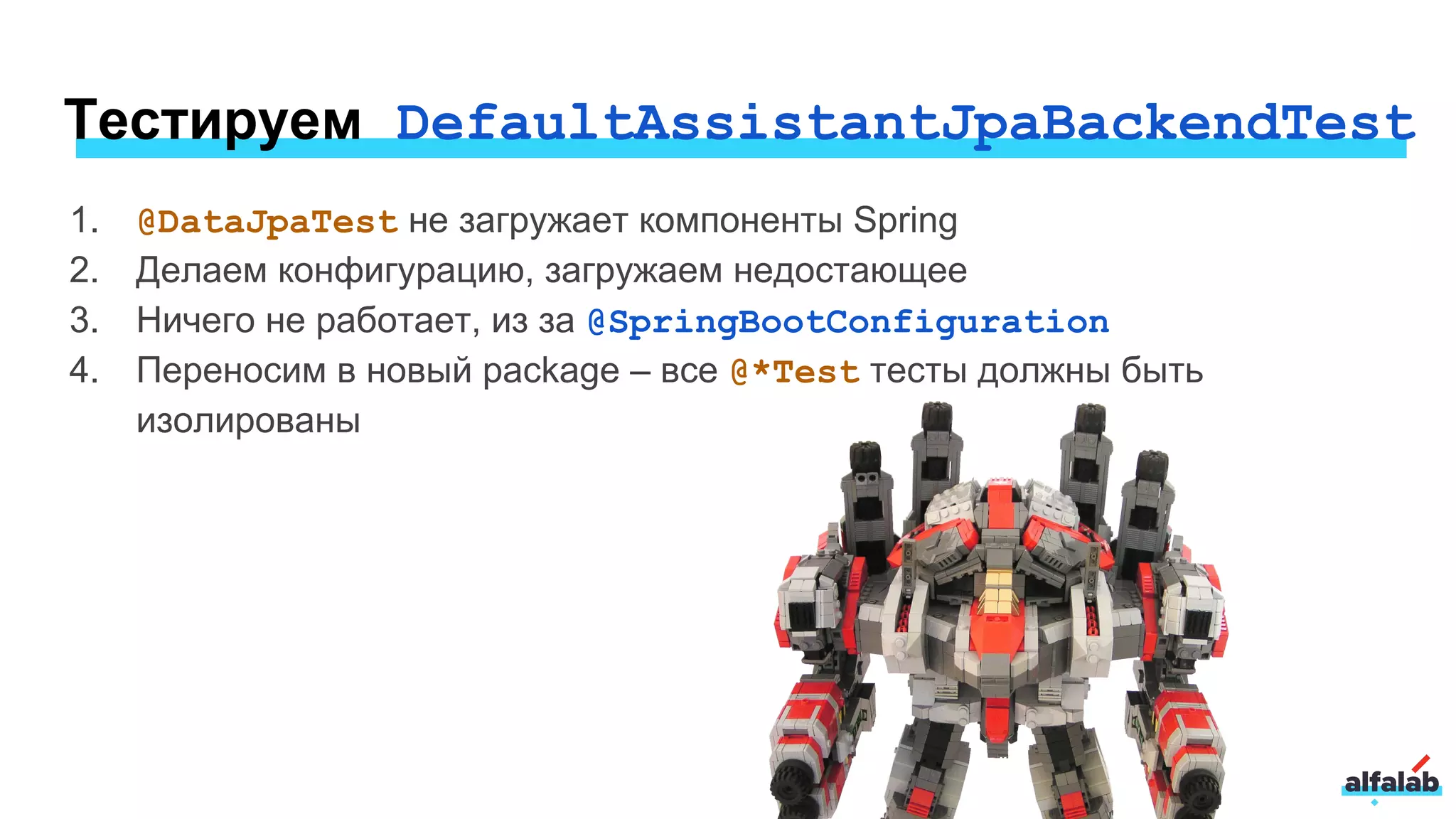 Тестируем DefaultAssistantJpaBackendTest
1. @DataJpaTest не загружает компоненты Spring
2. Делаем конфигурацию, загружаем недостающее
3. Ничего не работает, из за @SpringBootConfiguration
4. Переносим в новый package – все @*Test тесты должны быть
изолированы
 