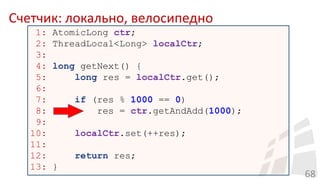 Счетчик: локально, велосипедно
68
1: AtomicLong ctr;
2: ThreadLocal<Long> localCtr;
3:
4: long getNext() {
5: long res = localCtr.get();
6:
7: if (res % 1000 == 0)
8: res = ctr.getAndAdd(1000);
9:
10: localCtr.set(++res);
11:
12: return res;
13: }
 