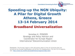 International
Telecommunication
Union
Committed to Connecting the World
Speeding-up the NGN Ubiquity:
A Pilar for Digital Growth
Athens, Greece
13-14 February 2014
Broadband Universalization
Jaroslaw K. PONDER
Strategy and Policy Advisor and
Coordinator for Europe Region
International Telecommunication Union
Disclaimer: The Europe region in this document refers to the 43 countries that are
served by the Europe Coordination unit at the ITU Headquarters. For the ITU-D regions,
see: http://www.itu.int/ITU-D/ict/definitions/regions/index.html.
 