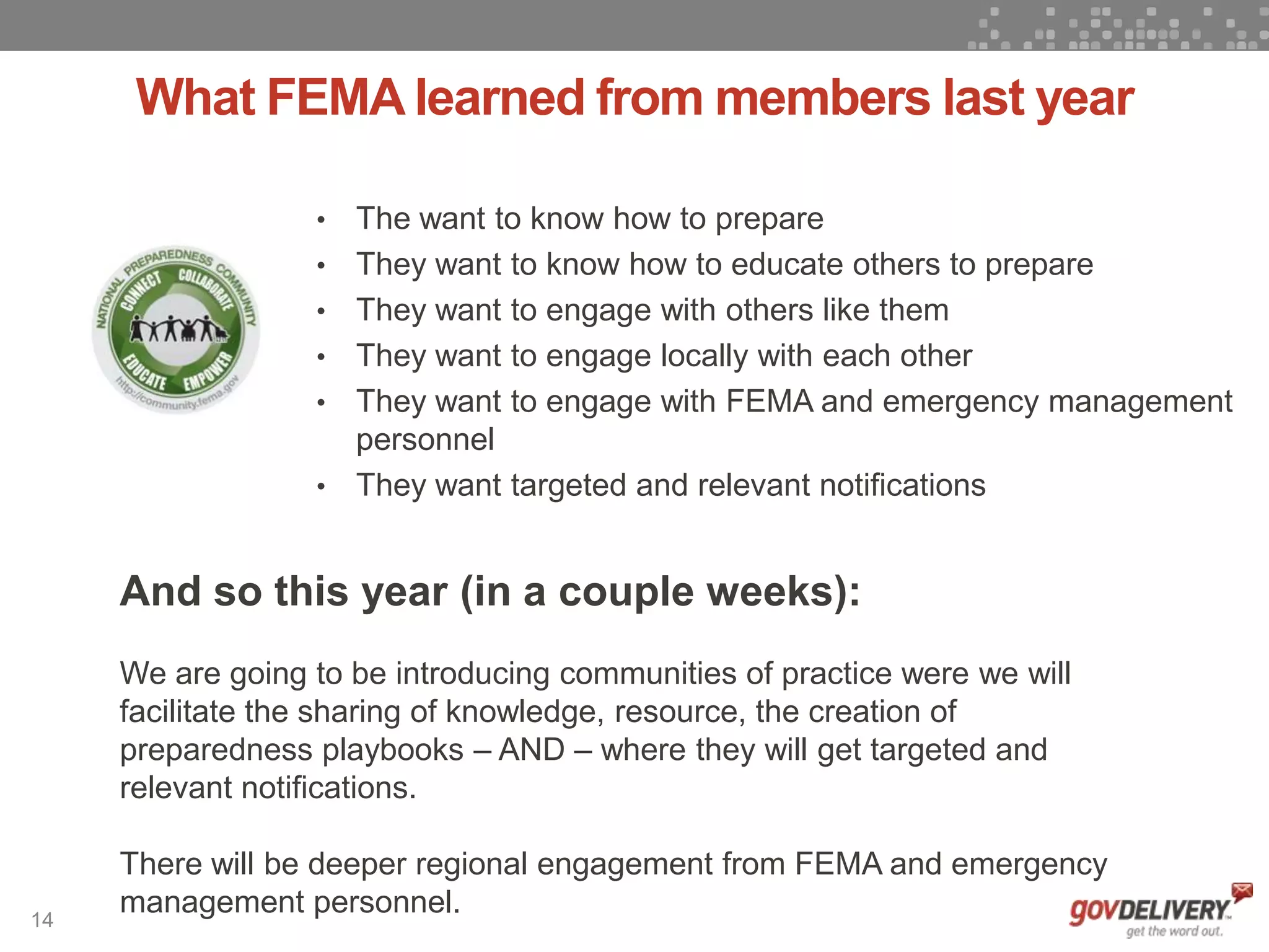 14
What FEMA learned from members last year
And so this year (in a couple weeks):
We are going to be introducing communities of practice were we will
facilitate the sharing of knowledge, resource, the creation of
preparedness playbooks – AND – where they will get targeted and
relevant notifications.
There will be deeper regional engagement from FEMA and emergency
management personnel.
• The want to know how to prepare
• They want to know how to educate others to prepare
• They want to engage with others like them
• They want to engage locally with each other
• They want to engage with FEMA and emergency management
personnel
• They want targeted and relevant notifications
 