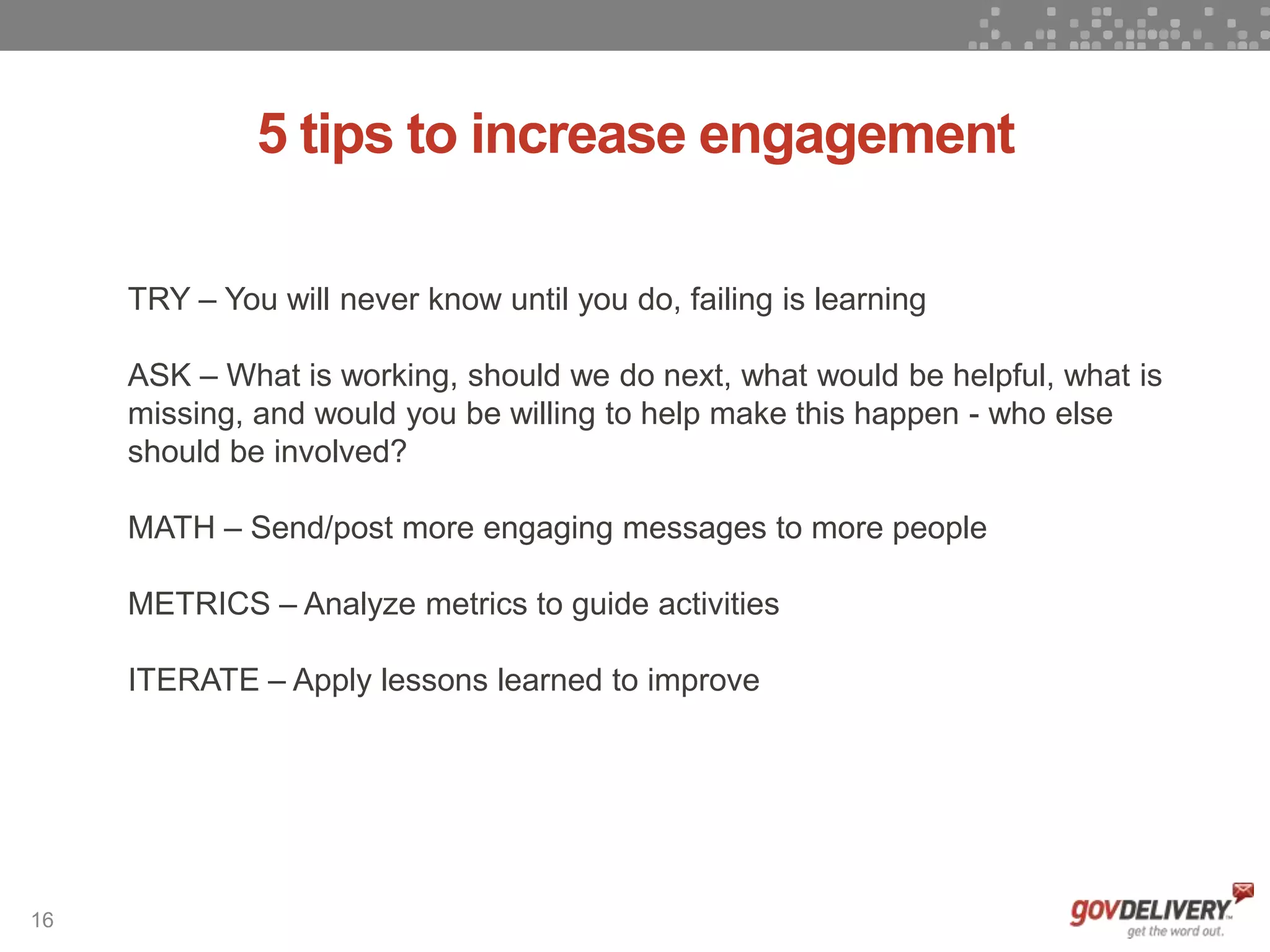 16
5 tips to increase engagement
TRY – You will never know until you do, failing is learning
ASK – What is working, should we do next, what would be helpful, what is
missing, and would you be willing to help make this happen - who else
should be involved?
MATH – Send/post more engaging messages to more people
METRICS – Analyze metrics to guide activities
ITERATE – Apply lessons learned to improve
 