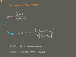 your name
• is the partition spectrum
• The truth is emulated from WWIII model output
• Computation of the BECM
( ) ( )
i j
ij
i i
w w
w w
ρ
σ σ
=
2
2
2
1
analyzed true
ij
true true
S S
R
S S
ρ
 − ≅ = −
 − 
∑
∑
( ),S S f θ=
 