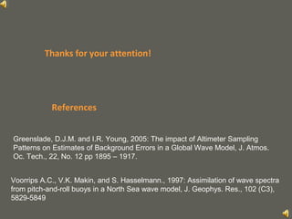 your name
References
Voorrips A.C., V.K. Makin, and S. Hasselmann., 1997: Assimilation of wave spectra
from pitch-and-roll buoys in a North Sea wave model, J. Geophys. Res., 102 (C3),
5829-5849
Greenslade, D.J.M. and I.R. Young, 2005: The impact of Altimeter Sampling
Patterns on Estimates of Background Errors in a Global Wave Model, J. Atmos.
Oc. Tech., 22, No. 12 pp 1895 – 1917.
Thanks for your attention!
 