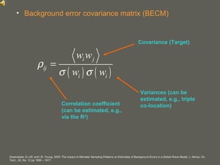 your name
• Background error covariance matrix (BECM)
Covariance (Target)
Variances (can be
estimated, e.g., triple
co-location)Correlation coefficient
(can be estimated, e.g.,
via the R2
)
( ) ( )
i j
ij
i i
w w
w w
ρ
σ σ
=
Greenslade, D.J.M. and I.R. Young, 2005: The impact of Altimeter Sampling Patterns on Estimates of Background Errors in a Global Wave Model, J. Atmos. Oc.
Tech., 22, No. 12 pp 1895 – 1917.
 