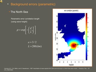 your name
• The North Sea
Voorrips A.C., V.K. Makin, and S. Hasselmann., 1997: Assimilation of wave spectra from pitch-and-roll buoys in a North Sea wave model, J. Geophys. Res., 102
(C3), 5829-5849
Parametric error correlation length
(using wave height)
exp
a
d
L
ρ
  
= −  ÷
   
3/ 2
200( )
a
L km
=
=
• Background errors (parametric)
K13
 