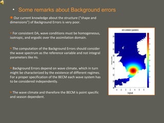 your name
• Some remarks about Background errors
● Our current knowledge about the structure (“shape and
dimensions”) of Background Errors is very poor.
• For consistent DA, wave conditions must be homogeneous,
isotropic, and ergodic over the assimilation domain.
• The computation of the Background Errors should consider
the wave spectrum as the reference variable and not integral
parameters like Hs.
• Background Errors depend on wave climate, which in turn
might be characterized by the existence of different regimes.
For a proper specification of the BECM each wave system has
to be considered independently.
• The wave climate and therefore the BECM is point specific
and season dependent.
 