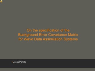 your name
On the specification of the
Background Error Covariance Matrix
for Wave Data Assimilation Systems
• Jesús Portilla
 