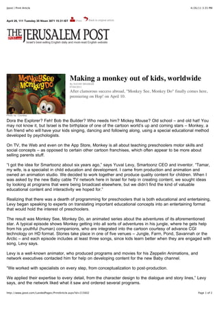 Jpost | Print Article                                                                                            4/26/11 3:35 PM




April 26, 111 Tuesday 30 Nisan 3871 15:31 IST




                                                Making a monkey out of kids, worldwide
                                                By DAVID SHAMAH
                                                07/04/2011
                                                After clamorous success abroad, "Monkey See, Monkey Do" finally comes here,
                                                premiering on Hop! on April 10.



Photo by: Courtesy

Dora the Explorer? Feh! Bob the Builder? Who needs him? Mickey Mouse? Old school – and old hat! You
may not know it, but Israel is the birthplace of one of the cartoon world’s up and coming stars – Monkey, a
fun friend who will have your kids singing, dancing and following along, using a special educational method
developed by psychologists.

On TV, the Web and even on the App Store, Monkey is all about teaching preschoolers motor skills and
social concepts – as opposed to certain other cartoon franchises, which often appear to be more about
selling parents stuff.

“I got the idea for Smartoonz about six years ago,” says Yuval Levy, Smartoonz CEO and inventor. “Tamar,
my wife, is a specialist in child education and development. I came from production and animation and
owned an animation studio. We decided to work together and produce quality content for children. When I
was asked by the new Baby cable TV network here in Israel for help in creating content, we sought ideas
by looking at programs that were being broadcast elsewhere, but we didn’t find the kind of valuable
educational content and interactivity we hoped for.”

Realizing that there was a dearth of programming for preschoolers that is both educational and entertaining,
Levy began speaking to experts on translating important educational concepts into an entertaining format
that would hold the interest of preschoolers.

The result was Monkey See, Monkey Do, an animated series about the adventures of its aforementioned
star. A typical episode shows Monkey getting into all sorts of adventures in his jungle, where he gets help
from his youthful (human) companions, who are integrated into the cartoon courtesy of advance CGI
technology on HD format. Stories take place in one of five venues – Jungle, Farm, Pond, Savannah or the
Arctic – and each episode includes at least three songs, since kids learn better when they are engaged with
song, Levy says.

Levy is a well-known animator, who produced programs and movies for his Zeppelin Animations, and
network executives contacted him for help on developing content for the new Baby channel.

“We worked with specialists on every step, from conceptualization to post-production.

We applied their expertise to every detail, from the character design to the dialogue and story lines,” Levy
says, and the network liked what it saw and ordered several programs.

http://www.jpost.com/LandedPages/PrintArticle.aspx?id=215602                                                          Page 1 of 2
 
