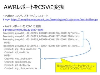 AWRレポートをCSVに変換
• Python スクリプトをダウンロード
$ wget https://raw.githubusercontent.com/yasushiyy/awr2csv/master/awrhtml2csv.py
• AWRレポートを CSV に変換
$ python awrhtml2csv.py awr/*.html
Processing awr/db01-20160705_010019-00041276-00041277.html...
Processing awr/db01-20160705_020014-00041277-00041278.html...
Processing awr/db01-20160705_030026-00041278-00041279.html...
（中略）
Processing awr/db02-20160713_130004-00041480-00041481.html...
Created: seg_phys_reads.csv
Created: sql_reads.csv
（中略）
Created: load_profile.csv
Created: parameters.csv
Created: sql_cluster.csv
Created: seg_phys_writes.csv
複数のAWRレポートがセクション
ごとに1つのCSVファイルに
 