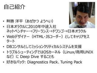 自己紹介
• 畔勝 洋平（あぜかつ ようへい）
• 日本オラクルに2010年中途入社
ネットベンチャー→フリーランス→ドワンゴ→日本オラクル
• Webデザイナー（HTML・JSコーダー）としてキャリアをス
タート
• DBコンサルとしてミッションクリティカルシステムを支援
• トラブルシューティングではOSカーネル（Linux/商用UNIX
など）に Deep Dive することも
• 好きなパック: Diagnostics Pack、Tuning Pack
 