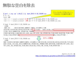 無駄な空白を除去
$ perl -i.org -pe 's/¥s{2,}//g' dash_2016-11-30_154240.csv
$ ls -lh
total 46M
-rw-r--r-- 1 oracle oinstall 9.1M Jan 17 11:29 dash_2016-11-30_154240.csv
-rw-r--r-- 1 oracle oinstall 37M Jan 17 11:27 dash_2016-11-30_154240.csv.org
$ head -5 dash_2016-11-30_154240.csv
（中略）
SNAP_ID| DBID|INSTANCE_NUMBER| SAMPLE_ID|SAMPLE_TIME
|SESSION_ID|SESSION_SERIAL#|SESSION_TY| FLAGS| USER_ID|SQL_ID
|I|SQL_CHILD_NUMBER|SQL_OPCODE|SQL_OPNAME
|FORCE_MATCHING_SIGNATURE|TOP_LEVEL_SQL|TOP_LEVEL_SQL_OPCODE|SQL_PLAN_HASH_VALUE|SQL_PLAN_LINE_
ID|SQL_PLAN_OPERATION |SQL_PLAN_OPTIONS …
$ head -5 dash_2016-11-30_154240.csv
（中略）
SNAP_ID|DBID|INSTANCE_NUMBER|SAMPLE_ID|SAMPLE_TIME|SESSION_ID|SESSION_SERIAL#|SESSION_TY|FLAGS|
USER_ID|SQL_ID|I|SQL_CHILD_NUMBER|SQL_OPCODE|SQL_OPNAME|FORCE_MATCHING_SIGNATURE|TOP_LEVEL_SQL|
TOP_LEVEL_SQL_OPCODE|SQL_PLAN_HASH_VALUE|SQL_PLAN_LINE_ID|SQL_PLAN_OPERATION …
ファイルサイズを小さくし
てEXCELでの操作を軽く
スペース除去
Perlワンライナー集
http://d.hatena.ne.jp/yohei-a/20150711/1436623390
 