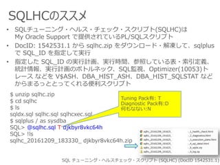 SQLHCのススメ
SQL チューニング・ヘルスチェック・スクリプト (SQLHC) (DocID 1542531.1)
• SQLチューニング・ヘルス・チェック・スクリプト(SQLHC)は
My Oracle Support で提供されているPL/SQLスクリプト
• DocID: 1542531.1 から sqlhc.zip をダウンロード・解凍して、sqlplus
で SQL_ID を指定して実行
• 指定した SQL_ID の実行計画、実行時間、参照している表・索引定義、
統計情報、実行計画のボトルネック、SQL監視、Optimizer(10053)ト
レース などを V$ASH、DBA_HIST_ASH、DBA_HIST_SQLSTAT など
からまるっととってくれる便利スクリプト
$ unzip sqlhc.zip
$ cd sqlhc
$ ls
sqldx.sql sqlhc.sql sqlhcxec.sql
$ sqlplus / as sysdba
SQL> @sqlhc.sql T djkbyr8vkc64h
SQL> !ls
sqlhc_20161209_183330_ djkbyr8vkc64h.zip
Tuning Pack有: T
Diagnostic Pack有:D
何もなない:N
 