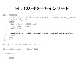 SQL> DECLARE
2 TYPE tbl_ins IS TABLE OF TEST%ROWTYPE INDEX BY PLS_INTEGER;
3 w_ins tbl_ins;
4 BEGIN
5 FOR i IN 1..100000 LOOP
6 w_ins(i).ID := i;
7 END LOOP;
8
9 FORALL i IN 1..100000 insert into TEST values w_ins(i);
10 commit;
11 END;
12 /
PL/SQLプロシージャが正常に完了しました。
SQL> select count(*) from TEST;
COUNT(*)
----------
100000
例：10万件を一括インサート
 