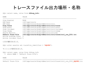 SQL> select name, value from v$diag_info;
NAME VALUE
--------------------- ------------------------------------------------------------
Diag Enabled TRUE
ADR Base /u01/app/oracle
ADR Home /u01/app/oracle/diag/rdbms/orcl/orcl
Diag Trace /u01/app/oracle/diag/rdbms/orcl/orcl/trace
Diag Alert /u01/app/oracle/diag/rdbms/orcl/orcl/alert
Diag Incident /u01/app/oracle/diag/rdbms/orcl/orcl/incident
Diag Cdump /u01/app/oracle/diag/rdbms/orcl/orcl/cdump
Health Monitor /u01/app/oracle/diag/rdbms/orcl/orcl/hm
Default Trace File /u01/app/oracle/diag/rdbms/orcl/orcl/trace/orcl_ora_2231.trc
Active Problem Count 3
Active Incident Count 5
11行が選択されました。
SQL> alter session set tracefile_identifier = 'SQLTRC';
セッションが変更されました。
SQL> select name, value from v$diag_info
2 where NAME = 'Default Trace File';
NAME VALUE
--------------------- -------------------------------------------------------------------
Default Trace File /u01/app/oracle/diag/rdbms/orcl/orcl/trace/orcl_ora_2231_SQLTRC.trc
トレースファイル出力場所・名称
 