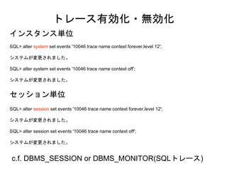 SQL> alter system set events '10046 trace name context forever,level 12';
システムが変更されました。
SQL> alter system set events '10046 trace name context off';
システムが変更されました。
トレース有効化・無効化
SQL> alter session set events '10046 trace name context forever,level 12';
システムが変更されました。
SQL> alter session set events '10046 trace name context off';
システムが変更されました。
インスタンス単位
セッション単位
c.f. DBMS_SESSION or DBMS_MONITOR(SQLトレース)
 