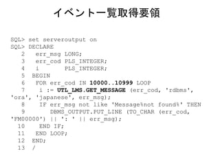SQL> set serveroutput on
SQL> DECLARE
2 err_msg LONG;
3 err_cod PLS_INTEGER;
4 i PLS_INTEGER;
5 BEGIN
6 FOR err_cod IN 10000..10999 LOOP
7 i := UTL_LMS.GET_MESSAGE (err_cod, 'rdbms',
'ora', 'japanese', err_msg);
8 IF err_msg not like 'Message%not found%' THEN
9 DBMS_OUTPUT.PUT_LINE (TO_CHAR (err_cod,
'FM00000') || ': ' || err_msg);
10 END IF;
11 END LOOP;
12 END;
13 /
イベント一覧取得要領
 