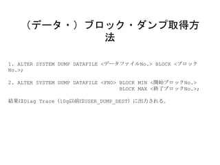 1. ALTER SYSTEM DUMP DATAFILE <データファイルNo.> BLOCK <ブロック
No.>;
2. ALTER SYSTEM DUMP DATAFILE <FNO> BLOCK MIN <開始ブロックNo.>
BLOCK MAX <終了ブロックNo.>;
結果はDiag Trace（10g以前はUSER_DUMP_DEST）に出力される。
（データ・）ブロック・ダンプ取得方
法
 
