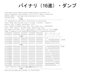 /opt/app/oracle/admin/xxxxx/udump/xxxxxx_ora_8652.trc
Oracle Database 10g Release 10.2.0.4.0 - 64bit Production
ORACLE_HOME = /opt/app/oracle/product/10.2.0/db
System name: Linux
............... （中略） ............................................
*** SESSION ID:(446.1507) 2010-03-18 11:18:00.905
Start dump data blocks tsn: 5 file#: 5 minblk 7 maxblk 7
buffer tsn: 5 rdba: 0x01400007 (5/7)
scn: 0x0000.0376e690 seq: 0x01 flg: 0x06 tail: 0xe6900601
frmt: 0x02 chkval: 0x1f4b type: 0x06=trans data
Hex dump of block: st=0, typ_found=1 ←しばらくバイナリ・ダンプが続く
Dump of memory from 0x00000000125CE400 to 0x00000000125CEC00
0125CE400 00006206 01400007 0376E690 06010000 [.b....@...v.....]
0125CE410 00001F4B 00000001 00003915 0376E68F [K........9....v.]
............... （中略） ............................................
0125CE480 02660324 00EA01A8 0000002C 00000000 [$.f.....,.......]
0125CE490 100B012C 30303052 30303030 30303030 [,...R00000000000] 10行目
0125CE4A0 30313030 30303010 30303030 30303030 [0010.00000000000]
0125CE4B0 30303030 31311030 31313131 31313131 [00000.1111111111]
............... （中略） ............................................
0125CEB40 3052100B 30303030 30303030 30303030 [..R0000000000000] 1行目
0125CEB50 30103130 30303030 30303030 30303030 [01.0000000000000]
0125CEB60 10303030 31313131 31313131 31313131 [000.111111111111]
0125CEB70 31313131 32323210 32323232 32323232 [1111.22222222222]
0125CEB80 32323232 33331032 33333333 33333333 [22222.3333333333]
0125CEB90 33333333 34103333 34343434 34343434 [333333.444444444]
0125CEBA0 34343434 10343434 35353535 35353535 [4444444.55555555]
0125CEBB0 35353535 35353535 36363610 36363636 [55555555.6666666]
0125CEBC0 36363636 36363636 37371036 37373737 [666666666.777777]
0125CEBD0 37373737 37373737 38103737 38383838 [7777777777.88888]
0125CEBE0 38383838 38383838 10383838 39393939 [88888888888.9999]
0125CEBF0 39393939 39393939 39393939 E6900601 [999999999999....]
（行データはブロック内で下から順に格納されるイメージ）
............... （中略） ............................................
data_block_dump,data header at 0x125ce464
バイナリ（16進）・ダンプ
 