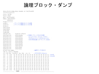 data_block_dump,data header at 0x125ce464
===============
tsiz: 0x798
hsiz: 0x26
pbl: 0x125ce464
bdba: 0x01400007
76543210
flag=--------
ntab=1 ←ブロックに格納されている表数
nrow=10 ←ブロックに格納されている行数
frre=-1
fsbo=0x26
fseo=0x2c
avsp=0x6
tosp=0x6
0xe:pti[0] nrow=10 offs=0
0x12:pri[0] offs=0x6da ←行情報（ブロック内の行位置）
0x14:pri[1] offs=0x61c pri:pointer record index?
0x16:pri[2] offs=0x55e 1行目(pri[0])～10行目(pri[9])
0x18:pri[3] offs=0x4a0 行内の相対位置（オフセット）を表示
0x1a:pri[4] offs=0x3e2
0x1c:pri[5] offs=0x324
0x1e:pri[6] offs=0x266
0x20:pri[7] offs=0x1a8
0x22:pri[8] offs=0xea
0x24:pri[9] offs=0x2c
block_row_dump: ←論理ダンプの始まり
tab 0, row 0, @0x6da
tl: 190 fb: --H-FL-- lb: 0x1 cc: 11 ←1行目(長さ190byte)
col 0: [16] 52 30 30 30 30 30 30 30 30 30 30 30 30 30 30 31 ←RNO列
col 1: [16] 30 30 30 30 30 30 30 30 30 30 30 30 30 30 30 30 ←COL0列
col 2: [16] 31 31 31 31 31 31 31 31 31 31 31 31 31 31 31 31
col 3: [16] 32 32 32 32 32 32 32 32 32 32 32 32 32 32 32 32
col 4: [16] 33 33 33 33 33 33 33 33 33 33 33 33 33 33 33 33
col 5: [16] 34 34 34 34 34 34 34 34 34 34 34 34 34 34 34 34
col 6: [16] 35 35 35 35 35 35 35 35 35 35 35 35 35 35 35 35
col 7: [16] 36 36 36 36 36 36 36 36 36 36 36 36 36 36 36 36
col 8: [16] 37 37 37 37 37 37 37 37 37 37 37 37 37 37 37 37
col 9: [16] 38 38 38 38 38 38 38 38 38 38 38 38 38 38 38 38
col 10: [16] 39 39 39 39 39 39 39 39 39 39 39 39 39 39 39 39
............... （後略） ............................................
論理ブロック・ダンプ
 