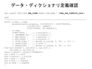 SQL> SELECT TEXT FROM DBA_VIEWS WHERE VIEW_NAME = 'USER_TAB_IDENTITY_COLS';
TEXT
----------------------------------------------------------------------------
select o.name, c.name,
decode(bitand(c.property, 137438953472 + 274877906944),
137438953472, 'ALWAYS',
274877906944, 'BY DEFAULT'),
so.name,
'START WITH: ' || i.startwith ||
', INCREMENT BY: ' || s.increment$ ||
', MAX_VALUE: ' || s.maxvalue ||
', MIN_VALUE: ' || s.minvalue ||
', CYCLE_FLAG: ' || decode (s.cycle#, 0, 'N', 1, 'Y') ||
', CACHE_SIZE: ' || s.cache ||
', ORDER_FLAG: ' || decode (s.order$, 0, 'N', 1, 'Y')
from sys.idnseq$ i, sys.obj$ o, sys.col$ c,
sys.seq$ s, sys.obj$ so
where o.owner# = userenv('SCHEMAID')
and o.obj# = i.obj#
and c.intcol# = i.intcol#
and c.obj# = i.obj#
and s.obj# = i.seqobj#
and so.obj# = i.seqobj#
;
データ・ディクショナリ定義確認
 