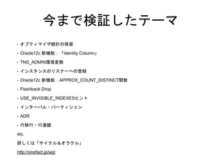 今まで検証したテーマ
• オプティマイザ統計の保留
• Oracle12c 新機能：「Identity Column」
• TNS_ADMIN環境変数
• インスタンスのリスナーへの登録
• Oracle12c 新機能：APPROX_COUNT_DISTINCT関数
• Flashback Drop
• USE_INVISIBLE_INDEXESヒント
• インターバル・パーティション
• ADR
• 行移行・行連鎖
etc.
詳しくは「サイクル＆オラクル」
http://onefact.jp/wp/
 