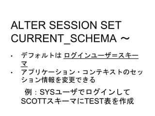 ALTER SESSION SET
CURRENT_SCHEMA ～
• デフォルトは ログインユーザ＝スキー
マ
• アプリケーション・コンテキストのセッ
ション情報を変更できる
例：SYSユーザでログインして
SCOTTスキーマにTEST表を作成
 