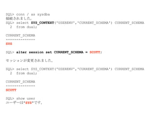 SQL> conn / as sysdba
接続されました。
SQL> select SYS_CONTEXT('USERENV','CURRENT_SCHEMA') CURRENT_SCHEMA
2 from dual;
CURRENT_SCHEMA
--------------
SYS
SQL> alter session set CURRENT_SCHEMA = SCOTT;
セッションが変更されました。
SQL> select SYS_CONTEXT('USERENV','CURRENT_SCHEMA') CURRENT_SCHEMA
2 from dual;
CURRENT_SCHEMA
--------------
SCOTT
SQL> show user
ユーザーは"SYS"です。
 